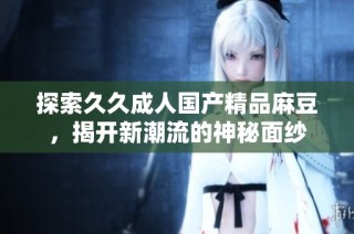 探索久久成人国产精品麻豆，揭开新潮流的神秘面纱