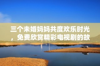 三个未婚妈妈共度欢乐时光，免费欣赏精彩电视剧的故事