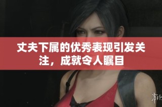 丈夫下属的优秀表现引发关注，成就令人瞩目