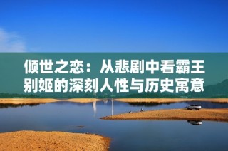 倾世之恋：从悲剧中看霸王别姬的深刻人性与历史寓意
