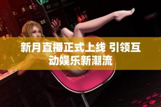 新月直播正式上线 引领互动娱乐新潮流