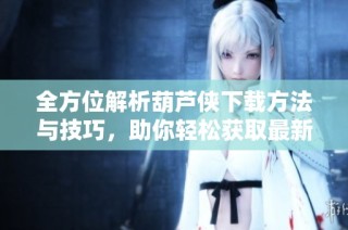 全方位解析葫芦侠下载方法与技巧，助你轻松获取最新资源
