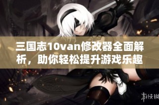 三国志10van修改器全面解析，助你轻松提升游戏乐趣与体验