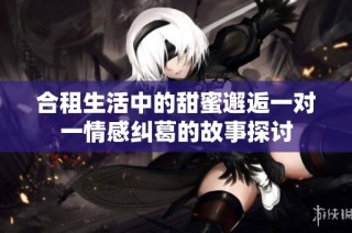 合租生活中的甜蜜邂逅一对一情感纠葛的故事探讨