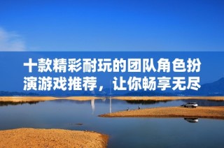 十款精彩耐玩的团队角色扮演游戏推荐，让你畅享无尽乐趣