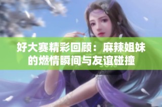 好大赛精彩回顾：麻辣姐妹的燃情瞬间与友谊碰撞