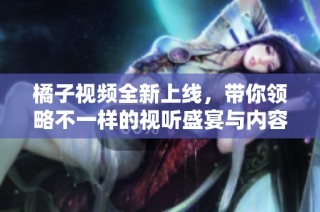 橘子视频全新上线，带你领略不一样的视听盛宴与内容体验