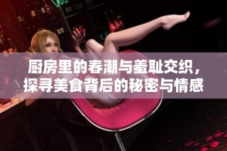 厨房里的春潮与羞耻交织，探寻美食背后的秘密与情感
