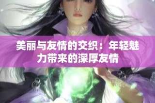 美丽与友情的交织：年轻魅力带来的深厚友情