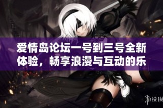 爱情岛论坛一号到三号全新体验，畅享浪漫与互动的乐趣