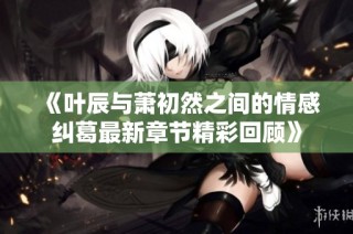 《叶辰与萧初然之间的情感纠葛最新章节精彩回顾》