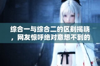 综合一与综合二的区别揭晓，网友惊呼绝对意想不到的真相！