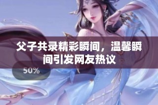 父子共录精彩瞬间，温馨瞬间引发网友热议