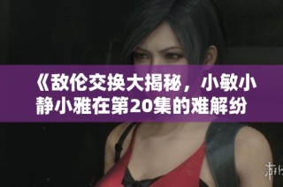 《敌伦交换大揭秘，小敏小静小雅在第20集的难解纷争》