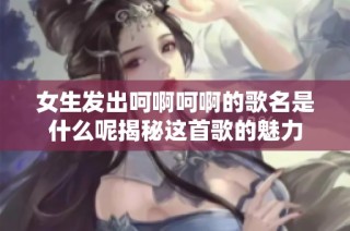 女生发出呵啊呵啊的歌名是什么呢揭秘这首歌的魅力