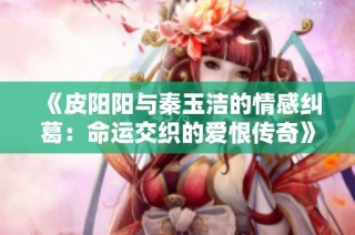 《皮阳阳与秦玉洁的情感纠葛：命运交织的爱恨传奇》