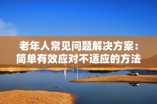 老年人常见问题解决方案：简单有效应对不适应的方法分享