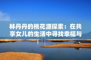 林丹丹的桃花源探索：在共享女儿的生活中寻找幸福与爱情