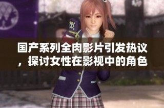 国产系列全肉影片引发热议，探讨女性在影视中的角色与表达