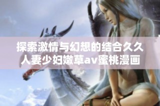 探索激情与幻想的结合久久人妻少妇嫩草av蜜桃漫画全新解读