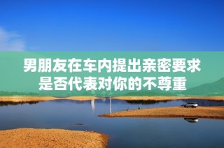 男朋友在车内提出亲密要求是否代表对你的不尊重