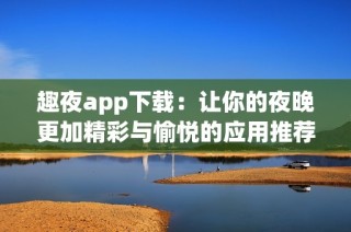 趣夜app下载：让你的夜晚更加精彩与愉悦的应用推荐
