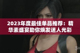 2023年度最佳单品推荐：精华素盛宴助你焕发迷人光彩