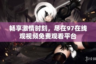 畅享激情时刻，尽在97在线观视频免费观看平台