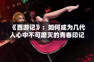 《西游记》：如何成为几代人心中不可磨灭的青春印记