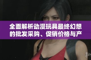 全面解析动漫玩具最终幻想的批发采购、促销价格与产地资讯