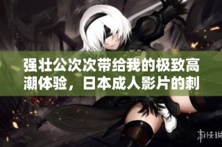 强壮公次次带给我的极致高潮体验，日本成人影片的刺激与魅力