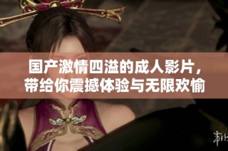 国产激情四溢的成人影片，带给你震撼体验与无限欢愉的全新感受