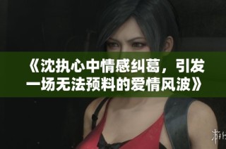 《沈执心中情感纠葛，引发一场无法预料的爱情风波》