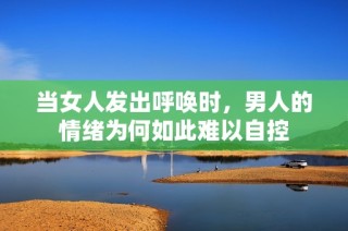 当女人发出呼唤时，男人的情绪为何如此难以自控