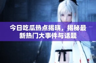 今日吃瓜热点揭晓，揭秘最新热门大事件与话题