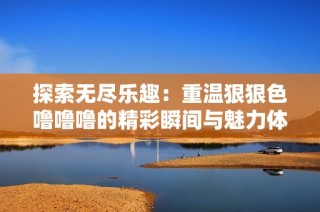 探索无尽乐趣：重温狠狠色噜噜噜的精彩瞬间与魅力体验