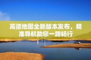 高德地图全新版本发布，精准导航助您一路畅行