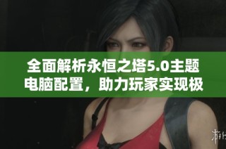 全面解析永恒之塔5.0主题电脑配置，助力玩家实现极致游戏体验与最佳性能表现