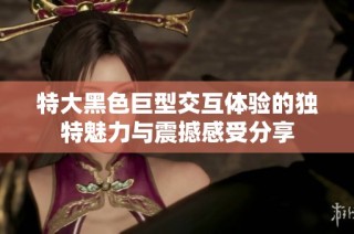 特大黑色巨型交互体验的独特魅力与震撼感受分享