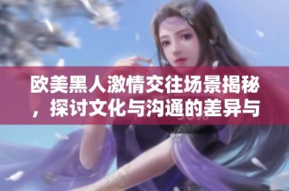 欧美黑人激情交往场景揭秘，探讨文化与沟通的差异与魅力