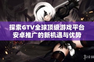 探索GTV全球顶级游戏平台安卓推广的新机遇与优势