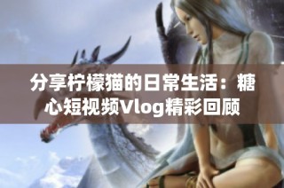 分享柠檬猫的日常生活：糖心短视频Vlog精彩回顾