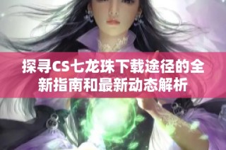 探寻CS七龙珠下载途径的全新指南和最新动态解析