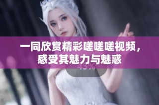 一同欣赏精彩嗟嗟嗟视频，感受其魅力与魅惑