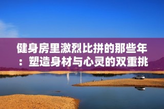 健身房里激烈比拼的那些年：塑造身材与心灵的双重挑战