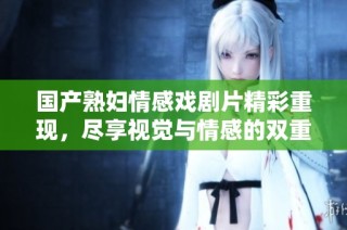 国产熟妇情感戏剧片精彩重现，尽享视觉与情感的双重盛宴