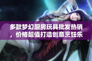 多款梦幻厨房玩具批发热销，价格超值打造创意烹饪乐趣