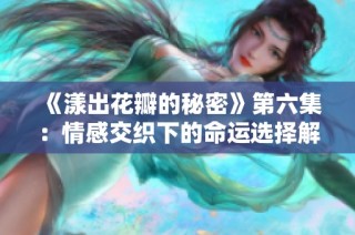 《漾出花瓣的秘密》第六集：情感交织下的命运选择解析