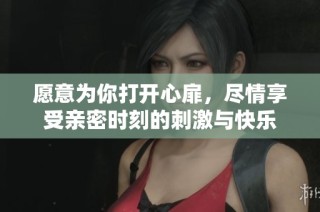愿意为你打开心扉，尽情享受亲密时刻的刺激与快乐