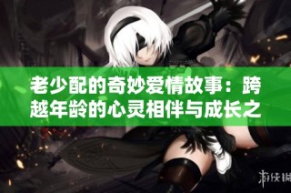老少配的奇妙爱情故事：跨越年龄的心灵相伴与成长之旅